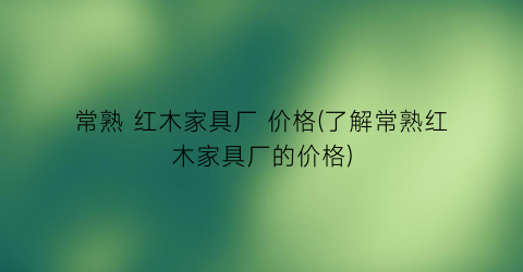 “常熟 红木家具厂 价格(了解常熟红木家具厂的价格)